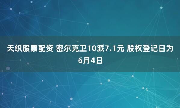 天织股票配资 密尔克卫10派7.1元 股权登记日为6月4日