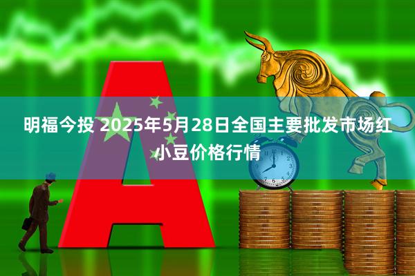 明福今投 2025年5月28日全国主要批发市场红小豆价格行情