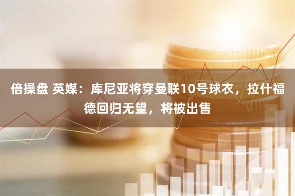 倍操盘 英媒：库尼亚将穿曼联10号球衣，拉什福德回归无望，将被出售