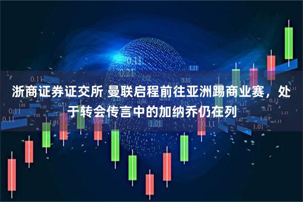 浙商证券证交所 曼联启程前往亚洲踢商业赛，处于转会传言中的加纳乔仍在列