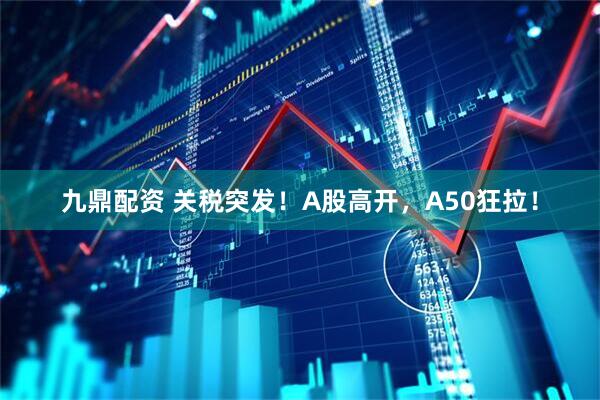 九鼎配资 关税突发！A股高开，A50狂拉！