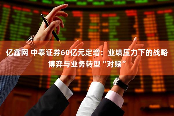 亿鑫网 中泰证券60亿元定增：业绩压力下的战略博弈与业务转型“对赌”
