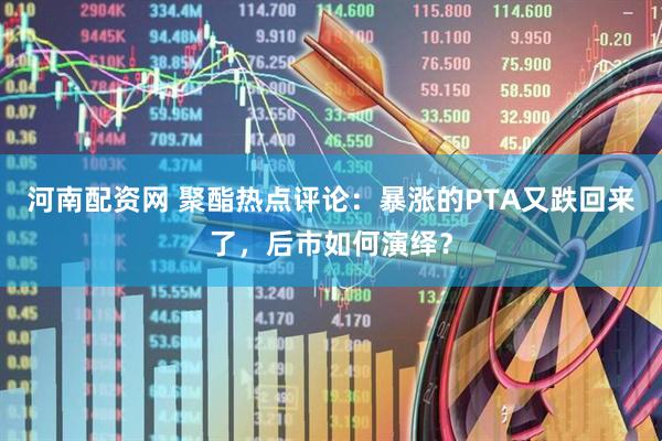河南配资网 聚酯热点评论：暴涨的PTA又跌回来了，后市如何演绎？