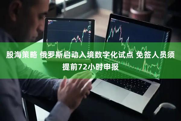 股海策略 俄罗斯启动入境数字化试点 免签人员须提前72小时申报
