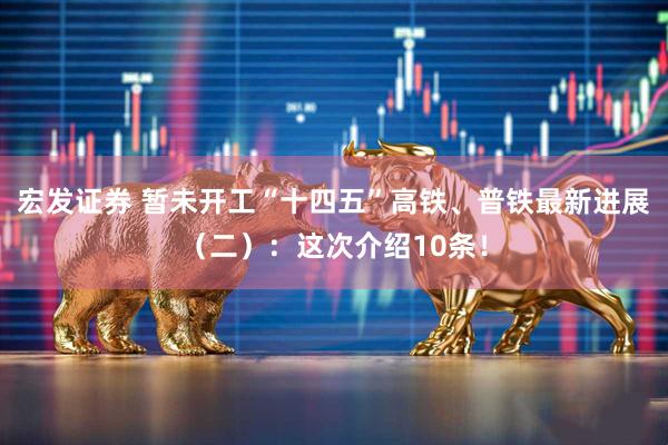宏发证券 暂未开工“十四五”高铁、普铁最新进展（二）：这次介绍10条！