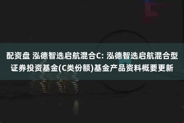 配资盘 泓德智选启航混合C: 泓德智选启航混合型证券投资基金(C类份额)基金产品资料概要更新