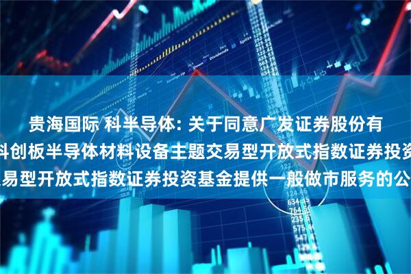贵海国际 科半导体: 关于同意广发证券股份有限公司为华泰柏瑞上证科创板半导体材料设备主题交易型开放式指数证券投资基金提供一般做市服务的公告