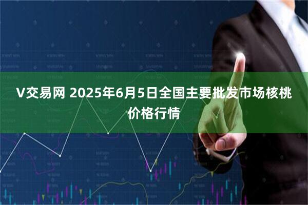 V交易网 2025年6月5日全国主要批发市场核桃价格行情