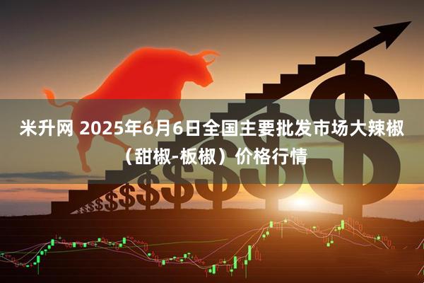 米升网 2025年6月6日全国主要批发市场大辣椒（甜椒-板椒）价格行情