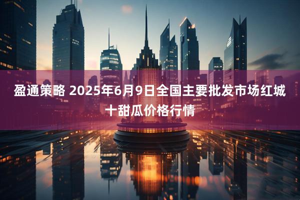 盈通策略 2025年6月9日全国主要批发市场红城十甜瓜价格行情