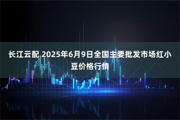 长江云配 2025年6月9日全国主要批发市场红小豆价格行情