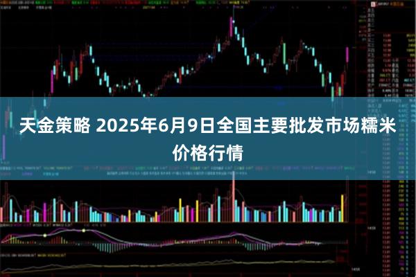 天金策略 2025年6月9日全国主要批发市场糯米价格行情