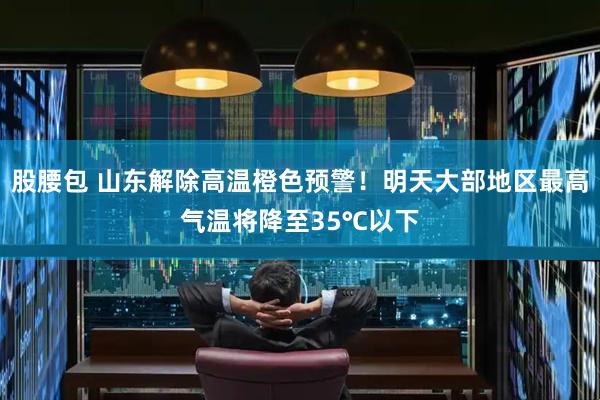 股腰包 山东解除高温橙色预警！明天大部地区最高气温将降至35℃以下