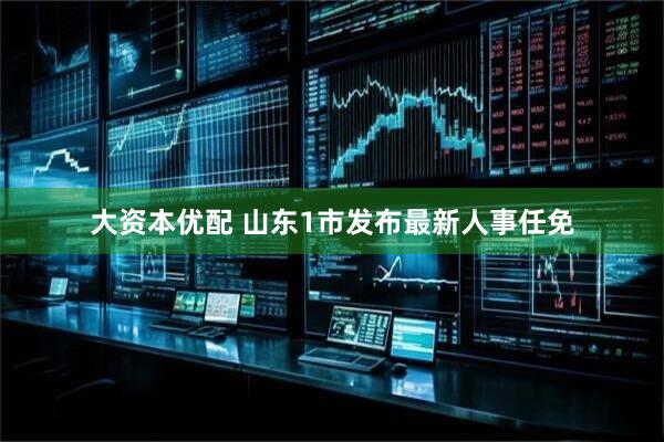大资本优配 山东1市发布最新人事任免