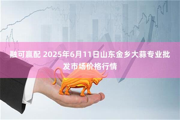 融可赢配 2025年6月11日山东金乡大蒜专业批发市场价格行情