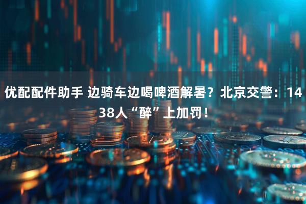 优配配件助手 边骑车边喝啤酒解暑？北京交警：1438人“醉”上加罚！