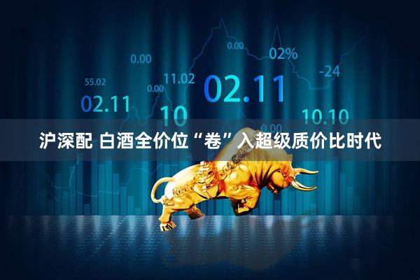沪深配 白酒全价位“卷”入超级质价比时代