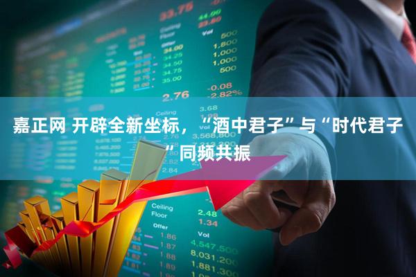 嘉正网 开辟全新坐标，“酒中君子”与“时代君子”同频共振