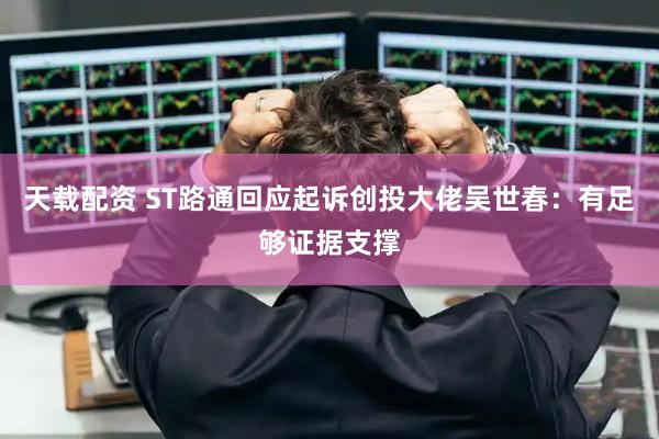 天载配资 ST路通回应起诉创投大佬吴世春：有足够证据支撑