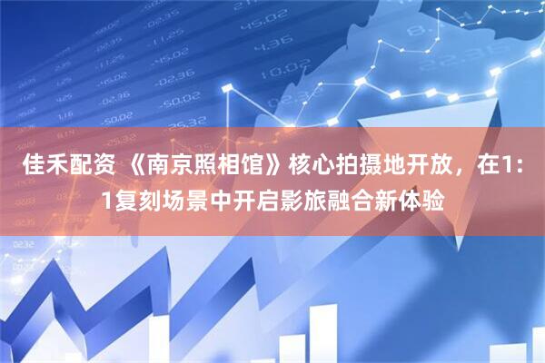 佳禾配资 《南京照相馆》核心拍摄地开放，在1:1复刻场景中开启影旅融合新体验