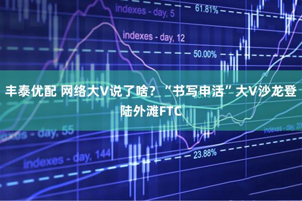丰泰优配 网络大V说了啥？“书写申活”大V沙龙登陆外滩FTC