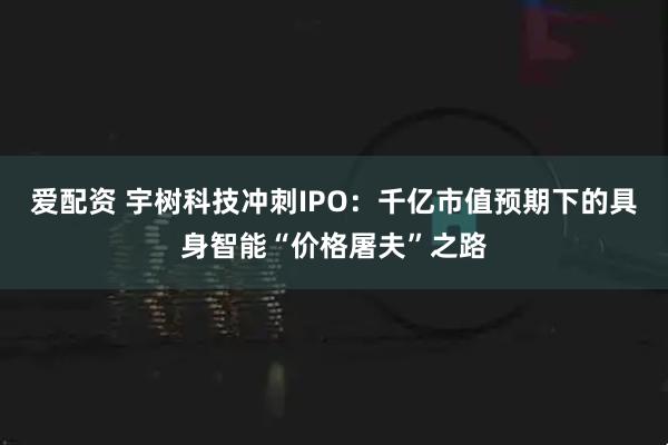 爱配资 宇树科技冲刺IPO：千亿市值预期下的具身智能“价格屠夫”之路