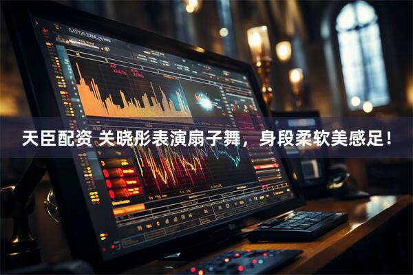 天臣配资 关晓彤表演扇子舞，身段柔软美感足！