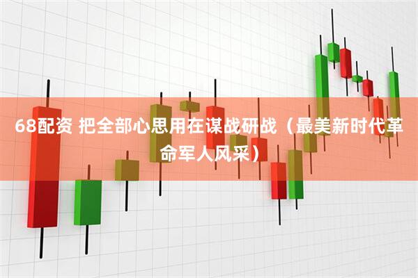 68配资 把全部心思用在谋战研战（最美新时代革命军人风采）