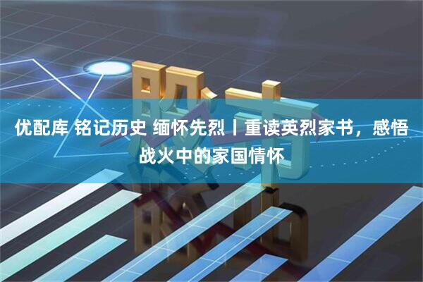 优配库 铭记历史 缅怀先烈丨重读英烈家书，感悟战火中的家国情怀