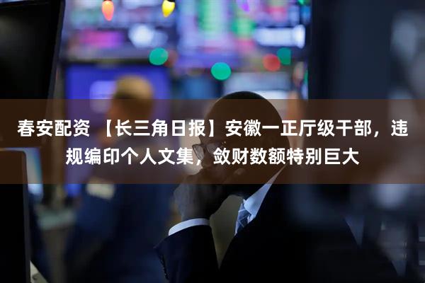 春安配资 【长三角日报】安徽一正厅级干部，违规编印个人文集，敛财数额特别巨大