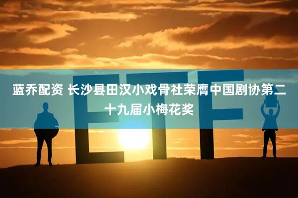 蓝乔配资 长沙县田汉小戏骨社荣膺中国剧协第二十九届小梅花奖