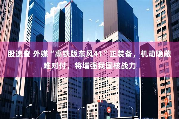 股速查 外媒“高铁版东风41”正装备，机动隐蔽难对付，将增强我国核战力