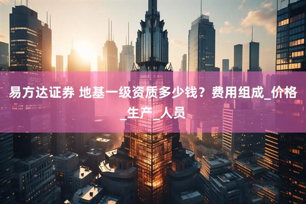 易方达证券 地基一级资质多少钱？费用组成_价格_生产_人员