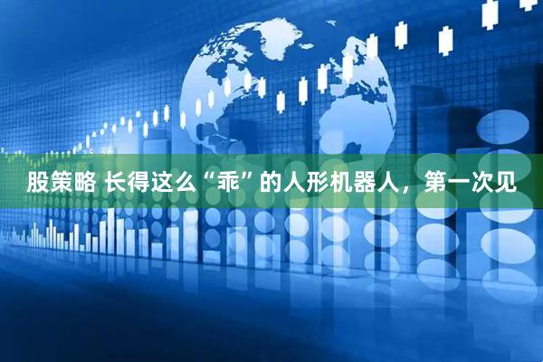 股策略 长得这么“乖”的人形机器人，第一次见