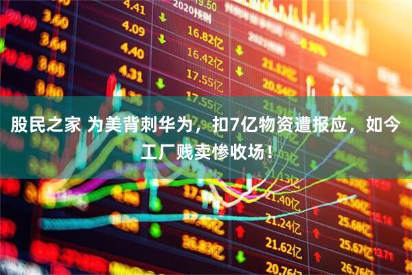 股民之家 为美背刺华为，扣7亿物资遭报应，如今工厂贱卖惨收场！