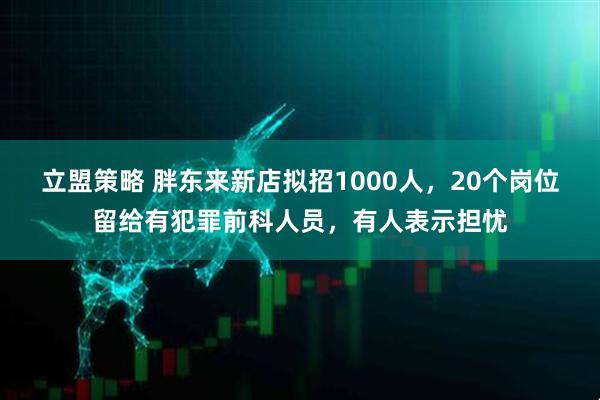 立盟策略 胖东来新店拟招1000人，20个岗位留给有犯罪前科人员，有人表示担忧
