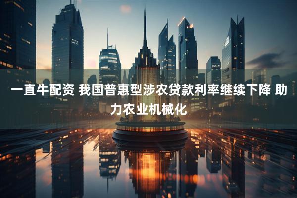 一直牛配资 我国普惠型涉农贷款利率继续下降 助力农业机械化