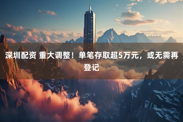 深圳配资 重大调整！单笔存取超5万元，或无需再登记