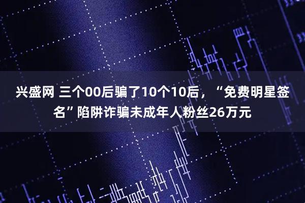 兴盛网 三个00后骗了10个10后，“免费明星签名”陷阱诈骗未成年人粉丝26万元