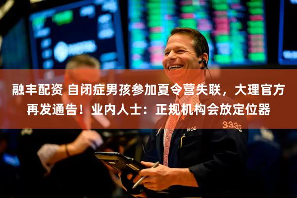 融丰配资 自闭症男孩参加夏令营失联，大理官方再发通告！业内人士：正规机构会放定位器