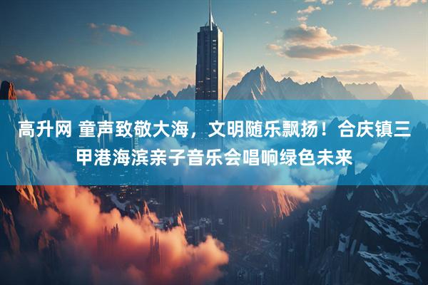 高升网 童声致敬大海，文明随乐飘扬！合庆镇三甲港海滨亲子音乐会唱响绿色未来