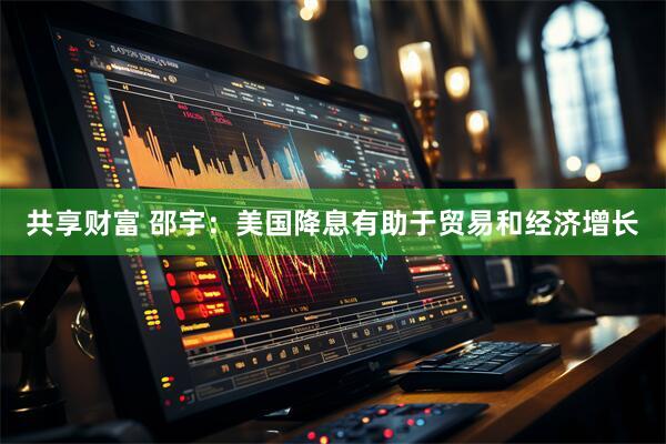 共享财富 邵宇：美国降息有助于贸易和经济增长