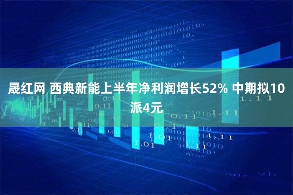 晟红网 西典新能上半年净利润增长52% 中期拟10派4元