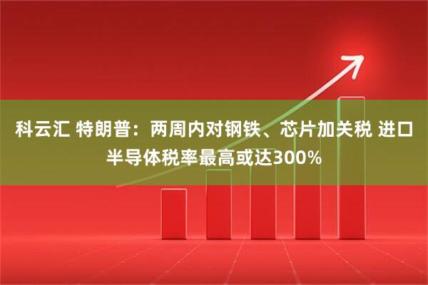 科云汇 特朗普：两周内对钢铁、芯片加关税 进口半导体税率最高或达300%