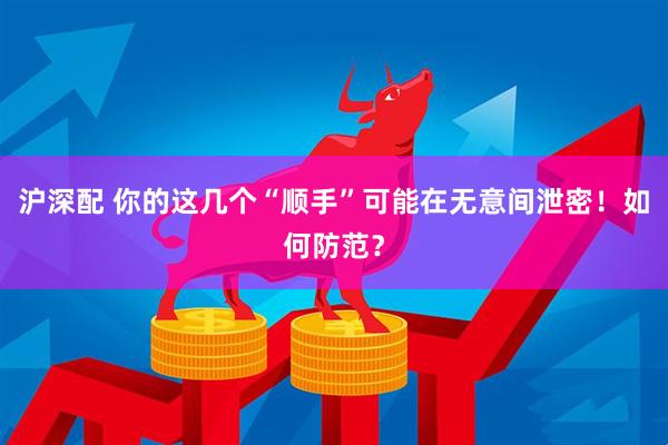 沪深配 你的这几个“顺手”可能在无意间泄密！如何防范？