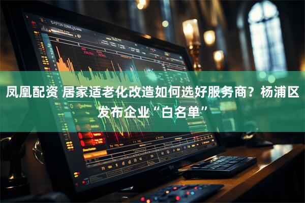凤凰配资 居家适老化改造如何选好服务商？杨浦区发布企业“白名单”