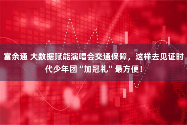 富余通 大数据赋能演唱会交通保障，这样去见证时代少年团“加冠礼”最方便！