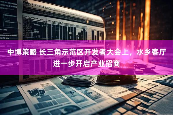 中博策略 长三角示范区开发者大会上，水乡客厅进一步开启产业招商
