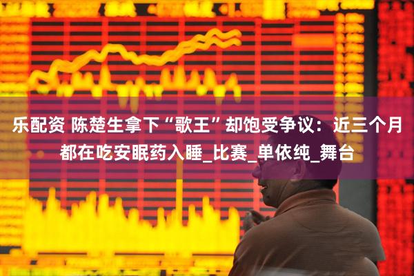 乐配资 陈楚生拿下“歌王”却饱受争议：近三个月都在吃安眠药入睡_比赛_单依纯_舞台