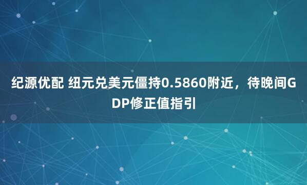 纪源优配 纽元兑美元僵持0.5860附近，待晚间GDP修正值指引